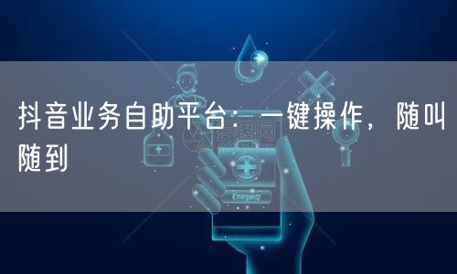 抖音业务自助平台：一键操作，随叫随到