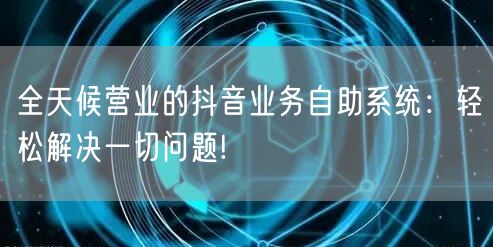 全天候营业的抖音业务自助系统：轻松解决一切问题!