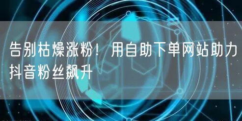 告别枯燥涨粉！用自助下单网站助力抖音粉丝飙升