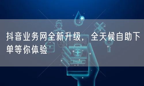 抖音业务网全新升级，全天候自助下单等你体验