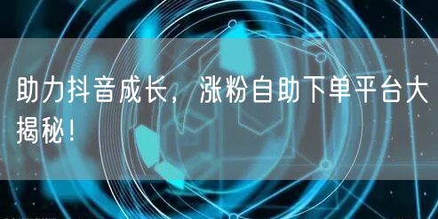 助力抖音成长，涨粉自助下单平台大揭秘！